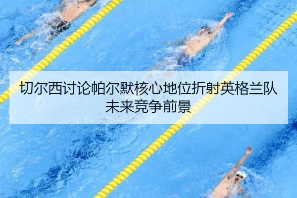 切尔西讨论帕尔默核心地位折射英格兰队未来竞争前景