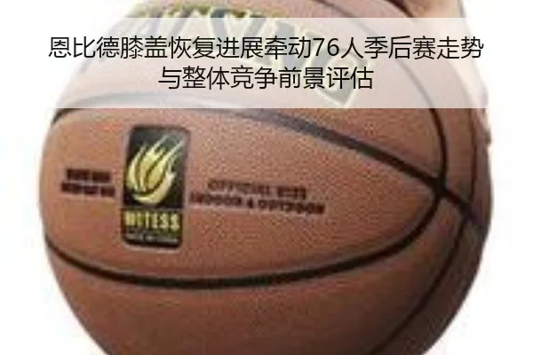 恩比德膝盖恢复进展牵动76人季后赛走势与整体竞争前景评估