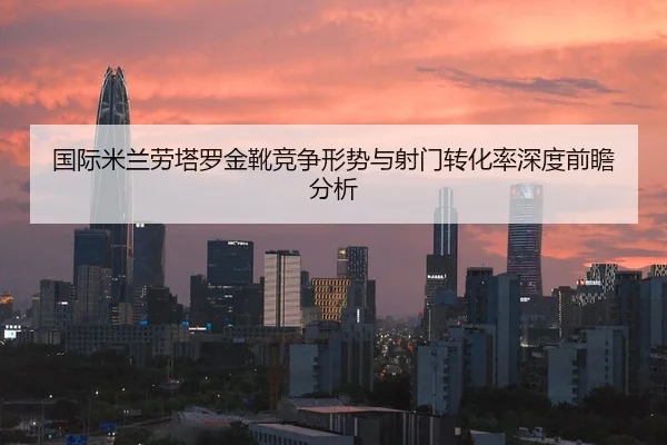 国际米兰劳塔罗金靴竞争形势与射门转化率深度前瞻分析